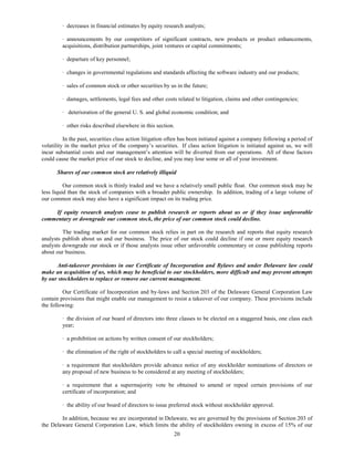 · decreases in financial estimates by equity research analysts;

         · announcements by our competitors of significant contracts, new products or product enhancements,
         acquisitions, distribution partnerships, joint ventures or capital commitments;

         · departure of key personnel;

         · changes in governmental regulations and standards affecting the software industry and our products;

         · sales of common stock or other securities by us in the future;

         · damages, settlements, legal fees and other costs related to litigation, claims and other contingencies;

         · deterioration of the general U. S. and global economic condition; and

         · other risks described elsewhere in this section.

          In the past, securities class action litigation often has been initiated against a company following a period of
volatility in the market price of the company’s securities. If class action litigation is initiated against us, we will
incur substantial costs and our management’s attention will be diverted from our operations. All of these factors
could cause the market price of our stock to decline, and you may lose some or all of your investment.

       Shares of our common stock are relatively illiquid

          Our common stock is thinly traded and we have a relatively small public float. Our common stock may be
less liquid than the stock of companies with a broader public ownership. In addition, trading of a large volume of
our common stock may also have a significant impact on its trading price.

    If equity research analysts cease to publish research or reports about us or if they issue unfavorable
commentary or downgrade our common stock, the price of our common stock could decline.

         The trading market for our common stock relies in part on the research and reports that equity research
analysts publish about us and our business. The price of our stock could decline if one or more equity research
analysts downgrade our stock or if those analysts issue other unfavorable commentary or cease publishing reports
about our business.

      Anti-takeover provisions in our Certificate of Incorporation and Bylaws and under Delaware law could
make an acquisition of us, which may be beneficial to our stockholders, more difficult and may prevent attempts
by our stockholders to replace or remove our current management.

         Our Certificate of Incorporation and by-laws and Section 203 of the Delaware General Corporation Law
contain provisions that might enable our management to resist a takeover of our company. These provisions include
the following:

         · the division of our board of directors into three classes to be elected on a staggered basis, one class each
         year;

         · a prohibition on actions by written consent of our stockholders;

         · the elimination of the right of stockholders to call a special meeting of stockholders;

         · a requirement that stockholders provide advance notice of any stockholder nominations of directors or
         any proposal of new business to be considered at any meeting of stockholders;

         · a requirement that a supermajority vote be obtained to amend or repeal certain provisions of our
         certificate of incorporation; and

         · the ability of our board of directors to issue preferred stock without stockholder approval.

        In addition, because we are incorporated in Delaware, we are governed by the provisions of Section 203 of
the Delaware General Corporation Law, which limits the ability of stockholders owning in excess of 15% of our
                                                           20
 