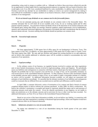 outstanding voting stock to merge or combine with us. Although we believe these provisions collectively provide
for an opportunity to obtain higher bids by requiring potential acquirors to negotiate with our board of directors, they
would apply even if an offer were considered beneficial by some stockholders. In addition, these provisions may
frustrate or prevent any attempts by our stockholders to replace or remove our current management by making it
more difficult for stockholders to replace members of our board of directors, which is responsible for appointing the
members of our management.

       We do not intend to pay dividends on our common stock in the foreseeable future.

         We do not anticipate paying any cash dividends on our common stock in the foreseeable future. We
currently anticipate that we will retain all of our available cash, if any, for use as working capital and for other
general corporate purposes. Any payment of future dividends will be at the discretion of our board of directors and
will depend upon, among other things, our earnings, financial condition, capital requirements, level of indebtedness,
statutory and contractual restrictions applying to the payment of dividends and other considerations that the board of
directors deems relevant. Investors seeking cash dividends should not purchase our common stock.


Item 1B.    Unresolved staff comments

          None.


Item 2.     Properties

         We lease approximately 73,200 square feet of office space for our headquarters in Houston, Texas. This
lease expires in July 2011. In addition, we lease approximately 4,300 square feet of office space in Austin, Texas.
This lease expires June 2009. We may add new facilities and expand our existing facilities as we add employees,
and we believe that suitable additional or substitute space will be available as needed to accommodate any such
expansion of our operations.


Item 3.     Legal proceedings

         In the ordinary course of our business, we regularly become involved in contract and other negotiations
and, in more limited circumstances, become involved in legal proceedings, claims and litigation. We periodically
assess our liabilities and contingencies in connection with these matters, based upon the latest information available.
Should it be probable that we have incurred a loss and the loss, or range of loss, can be reasonably estimated, we
will record reserves in the consolidated financial statements. In other instances, because of the uncertainties related
to the probable outcome and/or amount or range of loss, we are unable to make a reasonable estimate of a liability,
no reserve will be recorded. As additional information becomes available, we will adjust our assessment and
estimates of such liabilities accordingly. It is possible that the ultimate resolution of our liabilities and contingencies
could be at amounts that are different from any recorded reserves and that such differences could be material.

         In April 2008, a customer delivered a notice of termination of its contract and filed a breach of contract
complaint alleging failure to deliver software the customer purchased. In May 2008, we filed a counterclaim. We
believe the customer’s termination is wrongful and intend to vigorously defend this matter and to seek payment of
remaining amounts owed under the contract. Given the inherent uncertainties in any litigation, we are unable to
make any predictions as to the ultimate outcome and no provision for loss or other costs has been recorded. For
additional information, see Note 10 to our Notes to the Consolidated Financial Statements.

         Based on our review of the latest information available, we do not believe any liability, in connection with
current contracts and other negotiations or pending or threatened legal proceedings, claims and litigation would have
a material adverse effect on our financial statements.

Item 4.    Submission of matters to a vote of security holders

       No matter was submitted to a vote of our shareholders during the fourth quarter of the year ended
December 31, 2008.



                                                         Part II
                                                            21
 