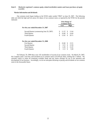 Item 5.   Market for registrant’s common equity, related stockholders matters and issuer purchases of equity
          securities

    Market information and dividends

          Our common stock began trading on the NYSE under symbol “PRO” on June 28, 2007. The following
table sets forth the high and low prices for shares of our common stock, as reported by the NYSE for the periods
indicated.
                                                                              Price Range of
                                                                             Common Stock
                                                                             Low         High
                   For the year ended December 31, 2007

                    Second Quarter (commencing June 28, 2007)           $    11.32   $   13.64
                    Third Quarter                                       $    10.40   $   14.69
                    Fourth Quarter                                      $    12.02   $   20.71


                For the year ended December 31, 2008
                   First Quarter                                        $    10.40   $   15.51
                   Second Quarter                                       $     9.53   $   13.50
                   Third Quarter                                        $     6.50   $   12.45
                   Fourth Quarter                                       $     3.13   $    9.40


          On February 20, 2008 there were 102 stockholders of record of our common stock. On March 29, 2007,
the Company paid a one-time cash dividend on its common stock of $2.00 per share, totaling $41.3 million. We
currently expect to retain all remaining available funds and any future earnings for use in the operation and
development of our business. Accordingly, we do not anticipate declaring or paying cash dividends on our common
stock in the foreseeable future.




                                                      22
 