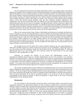 Item 7.    Management’s discussion and analysis of financial condition and results of operations

    Overview

          We are a leading provider of pricing and margin optimization software, an emerging category of enterprise
applications designed to allow companies to improve financial performance by implementing pricing excellence best
practices through the use of our software products. By using our software products, our customers gain insight into
their pricing strategies, identify detrimental pricing practices, optimize their pricing decision-making and improve
their business processes and financial performance. Our software products incorporate advanced pricing science,
which includes operations research, forecasting and statistics. Our innovative science-based software products
analyze, execute and optimize pricing strategies using data from traditional enterprise applications, often
augmenting it with real-time and historical data. Our software also uses data elements that are determined using
advanced pricing science and are stored in our database. Our high performance software architecture supports real-
time high volume transaction processing and allows us to handle the processing and database requirements of the
most sophisticated and largest customers, including customers with hundreds of simultaneous users and sub-second
electronic transactions. We provide professional services to configure our software products to meet the specific
pricing needs of each customer, they do not write custom code for each implementation.

         Many of our customers process large volumes of individually priced business-to-consumer and business-to-
business transactions every day. Our high-performance, real-time, dynamic pricing products differ from static retail
pricing products by delivering the relevant pricing information at the time the price is quoted, the deal is negotiated
and the sale transaction is made. Our software products are also used to provide optimized price lists and goal-driven
price guidance. While companies in our target industries differ in the wide range of business-to-business and
business-to-customer products and services that they provide, many are similar in their need to optimally and
dynamically price each individual transaction. We have installed over 200 solutions for over 100 customers across a
range of industries in more than 40 countries.

         We recorded revenue of $75.6 million, $62.1 million and $46.0 million for the years ended December 31,
2008, 2007, and 2006, respectively, and have achieved ten consecutive years of profitability. Approximately 54% of
our total revenue came from customers outside the United States for the year ended December 31, 2008 and
approximately 63% of our total revenue came from customers outside the United States for the years ended
December 31, 2007 and December 31, 2006.

          Generally, we recognize the majority of our license and implementation revenue on a
percentage-of-completion basis because we consider implementation services to be essential to our customers’
usability of our licensed software. Under this recognition policy, the revenue we recognize during a reporting period
is based on the total man-days expended on an implementation of our software products during the reporting period
as a percentage of the total man-days estimated to be necessary to complete the implementation of our software
products. As a result of our revenue recognition policy, revenue from license arrangements are recognized over the
implementation period, which typically ranges from six months to several years.

         Our revenue recognition policy provides visibility into a significant portion of our revenue in the near-term
quarters, although the actual timing of recognition of revenue will vary based on the nature and requirements of our
contracts. We do not recognize license and implementation revenue upon signing a new contract with a customer.
Our revenue recognition only begins when efforts are expended toward implementation, which alleviates pressure to
enter into license agreements by the end of any particular quarter as we would not be able to recognize the
corresponding revenue during the period in which the agreement is signed except to the extent we provide
implementation services during the period.

          Background

          We were founded in 1985 and initially focused our efforts on providing complex, science-based revenue
management solutions to the global airline industry. In 1999, we began to consider ways to diversify our product
offering to include a broader suite of pricing and margin optimization functionality. We expanded our focus beyond
the airline industry to include other industries that we believed to have similar pricing challenges and a need for
advanced pricing and margin optimization solutions. Our efforts toward diversification of products and customers
intensified following September 11, 2001 as a result of the ensuing challenges faced by many airlines following
those events. Despite the events of September 11, 2001 and the resulting decline in our revenue, we remained
profitable as we sought additional ways to grow our business, and we have had ten consecutive years of profitability.



                                                          25
 