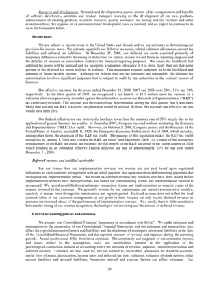 Research and development. Research and development expenses consist of (a) compensation and benefits
of software developers, scientists and product managers working on the development of our new products,
enhancements of existing products, scientific research, quality assurance and testing and (b) facilities and other
related overhead. We expense all of our research and development costs as incurred, and we expect to continue to do
so in the foreseeable future.

    Income taxes

           We are subject to income taxes in the United States and abroad, and we use estimates in determining our
provision for income taxes. We estimate separately our deferred tax assets, related valuation allowances, current tax
liabilities and deferred tax liabilities. At December 31, 2008, our deferred tax assets consisted primarily of
temporary differences related to the timing of deductions for federal income tax and financial reporting purposes and
the deferral of revenue on subscription contracts for financial reporting purposes. We assess the likelihood that
deferred tax assets will be realized and we recognize a valuation allowance if it is more likely than not that some
portion of the deferred tax assets will not be realized. This assessment requires judgment as to the likelihood and
amounts of future taxable income. Although we believe that our tax estimates are reasonable, the ultimate tax
determination involves significant judgment that is subject to audit by tax authorities in the ordinary course of
business.

          Our effective tax rates for the years ended December 31, 2008, 2007 and 2006 were 28%, 11% and 20%
respectively. In the third quarter of 2007, we recognized a tax benefit of $1.1 million upon the reversal of a
valuation allowance previously recorded against the deferred tax asset on our Research & Experimentation (“R&E”)
tax credit carryforwards. This reversal was the result of our determination during the third quarter that it was more
likely than not that our R&E tax credit carryforwards would be utilized. Without this reversal, our effective tax rate
would have been 20%.

          Our Federal effective tax rate historically has been lower than the statutory rate of 35% largely due to the
application of general business tax credits. In December 2007, Congress recessed without reinstating the Research
and Experimentation (“R&E”) tax credit. However, on October 3, 2008, Congress passed and the President of the
United States of America enacted H. R. 1424, the Emergency Economic Stabilization Act of 2008, which included,
among other items, the extension of the R&E tax credit. The passage of this legislation makes the R&E tax credit
retroactive to January 1, 2008 and extends the R&E tax credit until December 2009. As a result of the retroactive
reinstatement of the R&E tax credit, we recorded the full benefit of the R&E tax credit in the fourth quarter of 2008
which resulted in an estimated effective Federal effective tax rate of approximately 28% for the year ended
December 31, 2008.

    Deferred revenue and unbilled receivables

         For our license fees and implementation services, we invoice and are paid based upon negotiated
milestones in each customer arrangement with an initial payment due upon execution and remaining payments due
throughout the implementation period. We record as deferred revenue any invoices that have been issued before
implementation services have been performed and before the corresponding license and implementation revenue is
recognized. We record as unbilled receivables any recognized license and implementation revenue in excess of the
amount invoiced to the customer. We generally invoice for our maintenance and support services on a monthly,
quarterly or annual basis through the maintenance and support period. Deferred revenue does not reflect the total
contract value of our customer arrangements at any point in time because we only record deferred revenue as
amounts are invoiced ahead of the performance of implementation services. As a result, there is little correlation
between the timing of our revenue recognition, the timing of our invoicing and the amount of deferred revenue.

    Critical accounting policies and estimates

          We prepare our Consolidated Financial Statements in accordance with GAAP. We make estimates and
assumptions in the preparation of our Consolidated Financial Statements, and our estimates and assumptions may
affect the reported amounts of assets and liabilities and the disclosure of contingent assets and liabilities at the date
of the Consolidated Financial Statements, and the reported amounts of revenue and expenses during the reporting
periods. Actual results could differ from those estimates. The complexity and judgment of our estimation process
and issues related to the assumptions, risks and uncertainties inherent in the application of the
percentage-of-completion method of accounting affect the amounts of revenue, expenses, unbilled receivables and
deferred revenue. Estimates are also used for, but not limited to, receivables, allowance for doubtful accounts,
useful lives of assets, depreciation, income taxes and deferred tax asset valuation, valuation of stock options, other
current liabilities and accrued liabilities. Numerous internal and external factors can affect estimates. Our

                                                           28
 