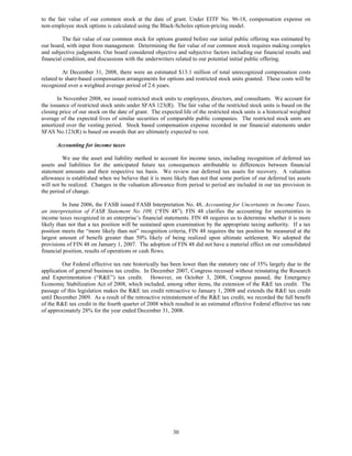 to the fair value of our common stock at the date of grant. Under EITF No. 96-18, compensation expense on
non-employee stock options is calculated using the Black-Scholes option-pricing model.

         The fair value of our common stock for options granted before our initial public offering was estimated by
our board, with input from management. Determining the fair value of our common stock requires making complex
and subjective judgments. Our board considered objective and subjective factors including our financial results and
financial condition, and discussions with the underwriters related to our potential initial public offering.

          At December 31, 2008, there were an estimated $13.1 million of total unrecognized compensation costs
related to share-based compensation arrangements for options and restricted stock units granted. These costs will be
recognized over a weighted average period of 2.6 years.

       In November 2008, we issued restricted stock units to employees, directors, and consultants. We account for
the issuance of restricted stock units under SFAS 123(R). The fair value of the restricted stock units is based on the
closing price of our stock on the date of grant. The expected life of the restricted stock units is a historical weighted
average of the expected lives of similar securities of comparable public companies. The restricted stock units are
amortized over the vesting period. Stock based compensation expense recorded in our financial statements under
SFAS No.123(R) is based on awards that are ultimately expected to vest.

      Accounting for income taxes

         We use the asset and liability method to account for income taxes, including recognition of deferred tax
assets and liabilities for the anticipated future tax consequences attributable to differences between financial
statement amounts and their respective tax basis. We review our deferred tax assets for recovery. A valuation
allowance is established when we believe that it is more likely than not that some portion of our deferred tax assets
will not be realized. Changes in the valuation allowance from period to period are included in our tax provision in
the period of change.

          In June 2006, the FASB issued FASB Interpretation No. 48, Accounting for Uncertainty in Income Taxes,
an interpretation of FASB Statement No. 109, (“FIN 48”). FIN 48 clarifies the accounting for uncertainties in
income taxes recognized in an enterprise’s financial statements. FIN 48 requires us to determine whether it is more
likely than not that a tax position will be sustained upon examination by the appropriate taxing authority. If a tax
position meets the “more likely than not” recognition criteria, FIN 48 requires the tax position be measured at the
largest amount of benefit greater than 50% likely of being realized upon ultimate settlement. We adopted the
provisions of FIN 48 on January 1, 2007. The adoption of FIN 48 did not have a material effect on our consolidated
financial position, results of operations or cash flows.

         Our Federal effective tax rate historically has been lower than the statutory rate of 35% largely due to the
application of general business tax credits. In December 2007, Congress recessed without reinstating the Research
and Experimentation (“R&E”) tax credit. However, on October 3, 2008, Congress passed, the Emergency
Economic Stabilization Act of 2008, which included, among other items, the extension of the R&E tax credit. The
passage of this legislation makes the R&E tax credit retroactive to January 1, 2008 and extends the R&E tax credit
until December 2009. As a result of the retroactive reinstatement of the R&E tax credit, we recorded the full benefit
of the R&E tax credit in the fourth quarter of 2008 which resulted in an estimated effective Federal effective tax rate
of approximately 28% for the year ended December 31, 2008.




                                                           30
 