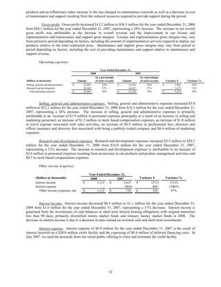 products and an inflationary index increase in the rate charged on maintenance renewals as well as a decrease in cost
of maintenance and support resulting from the reduced resources required to provide support during the period.

           Gross profit. Gross profit increased $12.2 million to $56.3 million for the year ended December 31, 2008
from $44.1 million for the year ended December 31, 2007, representing a 28% increase. The increase in our overall
gross profit was attributable to the increase in overall revenue and the improvement in our license and
implementation and maintenance and support gross margins. License and implementation gross margins may vary
from period to period depending on factors, including the amount of implementation services required to deploy our
products relative to the total contracted price. Maintenance and support gross margins may vary from period to
period depending on factors, including the cost of providing maintenance and support relative to maintenance and
support revenue.

           Operating expenses:

                                                             Year Ended December 31,
                                                    2008                                2007
                                                       As a percentage                     As a percentage
(Dollars in thousands)                    Amount        of total revenue     Amount         of total revenue     Variance $     Variance %
Selling, general and administrative   $       22,094          29%         $       16,292          26%          $        5,802      36%
Research and development                      20,309          27%                 16,837          27%                   3,472      21%
  Total operating expenses            $       42,403          56%         $       33,129          53%          $        9,274      28%



          Selling, general and administrative expenses. Selling, general and administrative expenses increased $5.8
million to $22.1 million for the year ended December 31, 2008 from $16.3 million for the year ended December 31,
2007, representing a 36% increase. The increase in selling, general and administrative expenses is primarily
attributable to an increase of $1.9 million in personnel expenses principally as a result of an increase in selling and
marketing personnel, an increase of $1.3 million in stock based compensation expenses, an increase of $1.0 million
in travel expense associated with sales activities, an increase of $0.9 million in professional fees, directors and
officer insurance and directors fees associated with being a publicly traded company and $0.4 million of marketing
expenses.

          Research and development expenses. Research and development expenses increased $3.5 million to $20.3
million for the year ended December 31, 2008 from $16.8 million for the year ended December 31, 2007,
representing a 21% increase. The increase in research and development expenses is attributable to an increase of
$2.6 million in personnel expenses resulting from an increase in our products and product management activities and
$0.7 in stock based compensation expenses.

           Other income (expense):

                                                   Year Ended December 31,
        (Dollars in thousands)                      2008            2007                    Variance $             Variance %
        Interest income                       $         1,112   $       1,623             $         (511)             (31)%
        Interest expense                                    -             (869)                      869             (100)%
           Other income (expense), net        $         1,112   $          754            $          358               47%


         Interest income. Interest income decreased $0.5 million to $1.1 million for the year ended December 31,
2008 from $1.6 million for the year ended December 31, 2007, representing a 31% decrease. Interest income is
generated from the investments of cash balances in short term interest bearing obligations with original maturities
less than 90 days, primarily diversified money market funds and treasury money market funds in 2008. The
decrease in interest income is due to a decrease in rates earned on invested cash and short-term investments.

          Interest expense. Interest expense of $0.9 million for the year ended December 31, 2007 is the result of
interest incurred on a $20.0 million credit facility and the expensing of $0.4 million of deferred financing costs. In
July 2007, we used the proceeds from our initial public offering to retire and terminate the credit facility.




                                                                   32
 