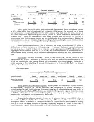 Cost of revenue and gross profit:

                                                                   Year Ended December 31,
                                                        2007                                    2006
                                                            As a percentage                        As a percentage
(Dollars in thousands)                    Amount           of related revenue     Amount           of related revenue           Variance $        Variance %
Cost of license and
   implementation                     $        13,227            31%           $       12,079            41%                $          1,148         10%
Cost of maintenance and
   support                                      4,717            25%                    3,526            21%                          1,191          34%
      Total cost of revenue           $        17,944            29%           $       15,605            34%                $         2,339          15%
      Gross profit                    $        44,135            71%           $       30,422            66%                $        13,713          45%



            Cost of license and implementation. Cost of license and implementation revenue increased $1.1 million
to $13.2 million in 2007 from $12.1 million in 2006, representing a 10% increase. The increase in cost of license
and implementation revenue is attributable to a $0.5 million increase in travel expenses, $0.3 million increase in
stock-based compensation expense from options issued in 2007 and $0.3 million attributable to personnel costs and
overhead costs. License and implementation gross margin increased from 59% to 69% in 2007 due to
improvements in our implementation processes and the standardization of our software products. License and
implementation costs may vary from period to period depending on factors, including the amount of implementation
services required to deploy our products relative to the total contracted price.

           Cost of maintenance and support. Cost of maintenance and support revenue increased $1.2 million to
$4.7 million in 2007 from $3.5 million in 2006, representing a 34% increase. The increase in cost of maintenance
and support revenue is primarily attributable to an increase in average support personnel in 2007. Maintenance and
support gross margin decreased from 79% to 75% in 2007 due to an overall increase in resources dedicated to
maintenance and support projects to provide increased levels of support to our current and future installed customer
base.

             Gross profit. Gross profit increased $13.7 million to $44.1 million in 2007 from $30.4 million in 2006,
representing a 45% increase. The increase in our overall gross profit was attributable to the improvement in our
license and implementation gross margins. License and implementation gross margins may vary from period to
period depending on factors, including the amount of implementation services required to deploy our products
relative to the total contracted price.

            Operating expenses:

                                                                 Year Ended December 31,
                                                        2007                                2006
                                                           As a percentage                     As a percentage
(Dollars in thousands)                        Amount        of total revenue     Amount         of total revenue          Variance $           Variance %
Selling, general and administrative       $       16,292          26%         $       13,261          29%               $        3,031            23%
Research and development                          16,837          27%                 10,332          22%                        6,505            63%
  Total operating expenses                $       33,129          53%         $       23,593          51%               $        9,536            40%



           Selling, general and administrative expenses. Selling, general and administrative expenses increased
$3.0 million to $16.3 million in 2007 from $13.3 million in 2006, representing a 23% increase. The increase is
primarily attributable to a $1.0 million increase in compensation and benefits related to the increase in the number of
personnel in selling and marketing, $0.8 million increase in stock-based compensation expenses from options issued
in 2007, $0.6 million of expenses associated with being a publicly traded company, primarily professional fees, and
$0.5 million of travel expenses associated with selling & marketing.

           Research and development expenses. Research and development expenses increased $6.5 million to
$16.8 million in 2007 from $10.3 million in 2006, representing a 63% increase. The increase in research and
development expenses is attributable to a $5.1 million increase in compensation and benefits expenses resulting
from an increase in our product development and product management activities, $0.5 million increase in stock-
based compensation expenses from options issued in 2007, and $0.3 million of third party consulting fees.




                                                                          34
 