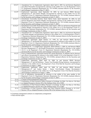 10.9.2*     Amendment No.1 to Employment Agreement, dated April 2, 2007, by and between Registrant
                and Albert Winemiller (incorporated by reference to the exhibit 10.11.2 to the Registrant’s Form
                S-1 Registration Statement (Registration No. 333-141884), declared effective by the Securities
                and Exchange Commission on June 27, 2007).
     10.10*     Employment Agreement, dated September 30, 2005, by and between PROS Revenue
                Management L.P. and Charles Murphy (incorporated by reference to the exhibit 10.12 to the
                Registrant’s Form S-1 Registration Statement (Registration No. 333-141884), declared effective
                by the Securities and Exchange Commission on June 27, 2007).
   10.10.1*     Immediately Exercisable Incentive Stock Option Grant, dated September 30, 2005, by and
                between Registrant and Charles Murphy (incorporated by reference to the exhibit 10.12.1 to the
                Registrant’s Form S-1 Registration Statement (Registration No. 333-141884), declared effective
                by the Securities and Exchange Commission on June 27, 2007).
   10.10.2*     Immediately Exercisable Stock Option Grant, dated April 2, 2007, by and between Registrant and
                Charles Murphy (incorporated by reference to the exhibit 10.12.2 to the Registrant’s Form S-1
                Registration Statement (Registration No. 333-141884), declared effective by the Securities and
                Exchange Commission on June 27, 2007).
   10.10.3*     Amendment No.1 to Employment Agreement, dated April 2, 2007, by and between Registrant
                and Charles Murphy (incorporated by reference to the exhibit 10.12.3 to the Registrant’s Form S-
                1 Registration Statement (Registration No. 333-141884), declared effective by the Securities and
                Exchange Commission on June 27, 2007).
     10.11*     Employment Agreement, dated January 15, 1999, by and between PROS Revenue
                Management L.P. and Ronald Woestemeyer (incorporated by reference to the exhibit 10.12 to the
                Registrant’s Form S-1 Registration Statement (Registration No. 333-141884), declared effective
                by the Securities and Exchange Commission on June 27, 2007).
   10.11.1*     Amendment No. 1 to Employment Agreement, dated February 2, 2004, by and between PROS
                Revenue Management L.P. and Ronald Woestemeyer (incorporated by reference to the exhibit
                10.13.1 to the Registrant’s Form S-1 Registration Statement (Registration No. 333-141884),
                declared effective by the Securities and Exchange Commission on June 27, 2007).
     10.12*     Form of Indemnification Agreement entered into among Registrant, its affiliates and its directors
                and officers (incorporated by reference to the exhibit number 10.16 to the Registrant’s Form S-1
                Registration Statement (Registration No. 333-141884), declared effective by the Securities and
                Exchange Commission on June 27, 2007).
     10.13*     Employment Agreement, dated April 24, 2008, by and between PROS Revenue
                Management L.P. and Jeff Robinson – Senior Vice-President Pricing Solutions. (incorporated by
                reference to the exhibit 10.16 to the Registrant’s Form 10-Q filed the Securities and Exchange
                Commission on August 7, 2008).
     10.14*     Employment Agreement, dated April 24, 2008, by and between PROS Revenue
                Management L.P. and Andres Reiner – Senior Vice-President Product Development.
                (incorporated by reference to the exhibit 10.17 to the Registrant’s Form 10-Q filed the Securities
                and Exchange Commission on August 7, 2008).
       21.1     List of Subsidiaries (incorporated by reference to the exhibit of the same number to the
                Registrant’s Form S-1 Registration Statement (Registration No. 333-141884), declared effective
                by the Securities and Exchange Commission on June 27, 2007).
      23.1#     Consent of PricewaterhouseCoopers LLP
      31.1#     Certification of Chief Executive Officer Pursuant to Exchange Act Rule 13a-14(a) or 15d-14(a),
                as Adopted Pursuant to Section 302 of the Sarbanes Oxley Act of 2002.
      31.2#     Certification of Chief Financial Officer Pursuant to Exchange Act Rule 13a-14(a) or 15d-14(a),
                as Adopted Pursuant to Section 302 of the Sarbanes-Oxley Act of 2002.
      32.1#     Certifications of Chief Executive Officer and Chief Financial Officer Pursuant to 18 U.S.C.
                Section 1350, as Adopted Pursuant to Section 906 of the Sarbanes-Oxley Act of 2002.

• Constitutes management contracts or compensatory arrangements
# Filed with this report.




                                                      41
 