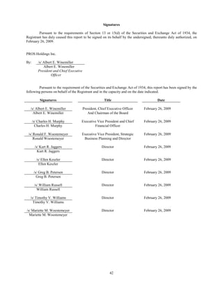 Signatures

         Pursuant to the requirements of Section 13 or 15(d) of the Securities and Exchange Act of 1934, the
Registrant has duly caused this report to be signed on its behalf by the undersigned, thereunto duly authorized, on
February 26, 2009.


PROS Holdings Inc.

By:       /s/ Albert E. Winemiller
              Albert E. Winemiller
          President and Chief Executive
                   Officer


        Pursuant to the requirement of the Securities and Exchange Act of 1934, this report has been signed by the
following persons on behalf of the Registrant and in the capacity and on the date indicated.

           Signatures                                   Title                           Date

  /s/ Albert E. Winemiller                President, Chief Executive Officer   February 26, 2009
    Albert E. Winemiller                     And Chairman of the Board

      /s/ Charles H. Murphy           Executive Vice President and Chief       February 26, 2009
        Charles H. Murphy                     Financial Officer

 /s/ Ronald F. Woestemeyer            Executive Vice President, Strategic      February 26, 2009
     Ronald Woestemeyer                Business Planning and Director

       /s/ Kurt R. Jaggers                            Director                 February 26, 2009
         Kurt R. Jaggers

        /s/ Ellen Keszler                             Director                 February 26, 2009
          Ellen Keszler

       /s/ Greg B. Petersen                           Director                 February 26, 2009
         Greg B. Petersen

       /s/ William Russell                            Director                 February 26, 2009
         William Russell

  /s/ Timothy V. Williams                             Director                 February 26, 2009
    Timothy V. Williams

/s/ Mariette M. Woestemeyer                           Director                 February 26, 2009
  Mariette M. Woestemeyer




                                                            42
 