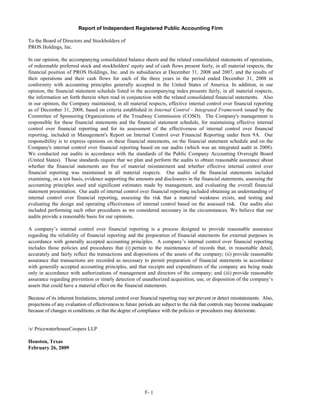 Report of Independent Registered Public Accounting Firm

To the Board of Directors and Stockholders of
PROS Holdings, Inc.

In our opinion, the accompanying consolidated balance sheets and the related consolidated statements of operations,
of redeemable preferred stock and stockholders' equity and of cash flows present fairly, in all material respects, the
financial position of PROS Holdings, Inc. and its subsidiaries at December 31, 2008 and 2007, and the results of
their operations and their cash flows for each of the three years in the period ended December 31, 2008 in
conformity with accounting principles generally accepted in the United States of America. In addition, in our
opinion, the financial statement schedule listed in the accompanying index presents fairly, in all material respects,
the information set forth therein when read in conjunction with the related consolidated financial statements. Also
in our opinion, the Company maintained, in all material respects, effective internal control over financial reporting
as of December 31, 2008, based on criteria established in Internal Control - Integrated Framework issued by the
Committee of Sponsoring Organizations of the Treadway Commission (COSO). The Company's management is
responsible for these financial statements and the financial statement schedule, for maintaining effective internal
control over financial reporting and for its assessment of the effectiveness of internal control over financial
reporting, included in Management's Report on Internal Control over Financial Reporting under Item 9A. Our
responsibility is to express opinions on these financial statements, on the financial statement schedule and on the
Company's internal control over financial reporting based on our audits (which was an integrated audit in 2008).
We conducted our audits in accordance with the standards of the Public Company Accounting Oversight Board
(United States). Those standards require that we plan and perform the audits to obtain reasonable assurance about
whether the financial statements are free of material misstatement and whether effective internal control over
financial reporting was maintained in all material respects. Our audits of the financial statements included
examining, on a test basis, evidence supporting the amounts and disclosures in the financial statements, assessing the
accounting principles used and significant estimates made by management, and evaluating the overall financial
statement presentation. Our audit of internal control over financial reporting included obtaining an understanding of
internal control over financial reporting, assessing the risk that a material weakness exists, and testing and
evaluating the design and operating effectiveness of internal control based on the assessed risk. Our audits also
included performing such other procedures as we considered necessary in the circumstances. We believe that our
audits provide a reasonable basis for our opinions.

A company’s internal control over financial reporting is a process designed to provide reasonable assurance
regarding the reliability of financial reporting and the preparation of financial statements for external purposes in
accordance with generally accepted accounting principles. A company’s internal control over financial reporting
includes those policies and procedures that (i) pertain to the maintenance of records that, in reasonable detail,
accurately and fairly reflect the transactions and dispositions of the assets of the company; (ii) provide reasonable
assurance that transactions are recorded as necessary to permit preparation of financial statements in accordance
with generally accepted accounting principles, and that receipts and expenditures of the company are being made
only in accordance with authorizations of management and directors of the company; and (iii) provide reasonable
assurance regarding prevention or timely detection of unauthorized acquisition, use, or disposition of the company’s
assets that could have a material effect on the financial statements.

Because of its inherent limitations, internal control over financial reporting may not prevent or detect misstatements. Also,
projections of any evaluation of effectiveness to future periods are subject to the risk that controls may become inadequate
because of changes in conditions, or that the degree of compliance with the policies or procedures may deteriorate.


/s/ PricewaterhouseCoopers LLP

Houston, Texas
February 26, 2009




                                                           F- 1
 