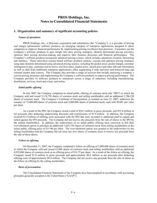 PROS Holdings, Inc.
                           Notes to Consolidated Financial Statements

1. Organization and summary of significant accounting policies
    Nature of operations

          PROS Holdings, Inc., a Delaware corporation and subsidiaries (the “Company”), is a provider of pricing
and margin optimization software products, an emerging category of enterprise applications designed to allow
companies to improve financial performance by implementing pricing excellence best-practices. Customers use the
Company’s software products to gain insight into their pricing strategies, identify detrimental pricing activities,
optimize their pricing decision-making and improve their business processes and financial performance. The
Company’s software products incorporate advanced pricing science, which includes operations research, forecasting
and statistics. These innovative science-based software products analyze, execute and optimize pricing strategies
using data elements determined using advanced pricing science, including the pocket price, pocket margin, customer
willingness-to-pay, customer cost-to-serve, win-loss ratios, market price, stretch price and other relevant information
as well as data from traditional enterprise applications, often augmenting it with real-time and historical data and
external market data sources. The Company also provides a range of services that include analyzing a company’s
current pricing processes and implementing the Company’s software products to improve pricing performance. The
Company provides its software products to enterprises across a range of industries, including manufacturing,
distribution, services, hotel and cruise, and airline.

    Initial public offering

         In July 2007, the Company completed its initial public offering of common stock (the “IPO”) in which the
Company sold and issued 5,118,750 shares of common stock and selling stockholders sold an additional 1,706,250
shares of common stock. The Company’s Certificate of Incorporation, as restated on June 22, 2007, authorizes the
issuance of 75,000,000 shares of common stock and 5,000,000 shares of preferred stock, each with $0.001 par value
per share.

          As a result of the IPO, the Company raised a total of $56.3 million in gross proceeds, and $52.4 million in
net proceeds after deducting underwriting discounts and commissions of $3.9 million. In addition, the Company
incurred $1.8 million of offering costs associated with the IPO that were recorded to additional paid-in capital and
netted against the IPO proceeds. The Company did not receive any proceeds from the sale of shares in the IPO by
the selling stockholders. In addition, the underwriters of its initial public offering have exercised in full their
over-allotment option to purchase an additional 1,023,750 shares of common stock from selling stockholders at the
initial public offering price of $11.00 per share. The over-allotment option was granted to the underwriters by the
selling stockholders and the Company did not issue any new shares of common stock or receive any proceeds from
the sale of these shares.

    Follow on offering

         On December 11, 2007, the Company completed a follow on offering of 5,000,000 shares of common stock
in which the Company sold and issued 65,000 shares of common stock and selling stockholders sold an additional
4,935,000 shares of common stock at an offering price of $16.75 per share. As a result of the follow on offering, the
Company raised $1.0 million in gross proceeds and approximately $0.6 million in net proceeds after deducting
offering costs of approximately $0.4 million. The Company did not receive any proceeds from the sale of shares in
the follow on offering by the selling stockholders.

    Basis of presentation

         The Consolidated Financial Statements of the Company have been prepared in accordance with accounting
principles generally accepted in the United States (“GAAP”).




                                                        F- 6
 