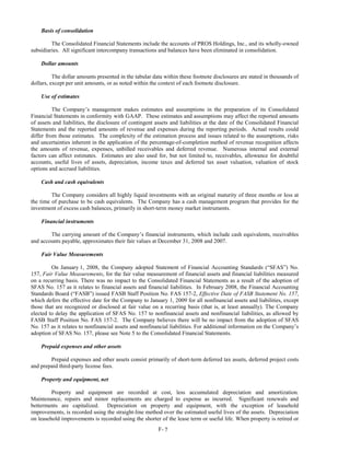 Basis of consolidation

         The Consolidated Financial Statements include the accounts of PROS Holdings, Inc., and its wholly-owned
subsidiaries. All significant intercompany transactions and balances have been eliminated in consolidation.

    Dollar amounts

          The dollar amounts presented in the tabular data within these footnote disclosures are stated in thousands of
dollars, except per unit amounts, or as noted within the context of each footnote disclosure.

    Use of estimates

          The Company’s management makes estimates and assumptions in the preparation of its Consolidated
Financial Statements in conformity with GAAP. These estimates and assumptions may affect the reported amounts
of assets and liabilities, the disclosure of contingent assets and liabilities at the date of the Consolidated Financial
Statements and the reported amounts of revenue and expenses during the reporting periods. Actual results could
differ from those estimates. The complexity of the estimation process and issues related to the assumptions, risks
and uncertainties inherent in the application of the percentage-of-completion method of revenue recognition affects
the amounts of revenue, expenses, unbilled receivables and deferred revenue. Numerous internal and external
factors can affect estimates. Estimates are also used for, but not limited to, receivables, allowance for doubtful
accounts, useful lives of assets, depreciation, income taxes and deferred tax asset valuation, valuation of stock
options and accrued liabilities.

    Cash and cash equivalents

         The Company considers all highly liquid investments with an original maturity of three months or less at
the time of purchase to be cash equivalents. The Company has a cash management program that provides for the
investment of excess cash balances, primarily in short-term money market instruments.

    Financial instruments

        The carrying amount of the Company’s financial instruments, which include cash equivalents, receivables
and accounts payable, approximates their fair values at December 31, 2008 and 2007.

    Fair Value Measurements

         On January 1, 2008, the Company adopted Statement of Financial Accounting Standards (“SFAS”) No.
157, Fair Value Measurements, for the fair value measurement of financial assets and financial liabilities measured
on a recurring basis. There was no impact to the Consolidated Financial Statements as a result of the adoption of
SFAS No. 157 as it relates to financial assets and financial liabilities. In February 2008, the Financial Accounting
Standards Board (“FASB”) issued FASB Staff Position No. FAS 157-2, Effective Date of FASB Statement No. 157,
which defers the effective date for the Company to January 1, 2009 for all nonfinancial assets and liabilities, except
those that are recognized or disclosed at fair value on a recurring basis (that is, at least annually). The Company
elected to delay the application of SFAS No. 157 to nonfinancial assets and nonfinancial liabilities, as allowed by
FASB Staff Position No. FAS 157-2. The Company believes there will be no impact from the adoption of SFAS
No. 157 as it relates to nonfinancial assets and nonfinancial liabilities. For additional information on the Company’s
adoption of SFAS No. 157, please see Note 5 to the Consolidated Financial Statements.

    Prepaid expenses and other assets

        Prepaid expenses and other assets consist primarily of short-term deferred tax assets, deferred project costs
and prepaid third-party license fees.

    Property and equipment, net

         Property and equipment are recorded at cost, less accumulated depreciation and amortization.
Maintenance, repairs and minor replacements are charged to expense as incurred. Significant renewals and
betterments are capitalized. Depreciation on property and equipment, with the exception of leasehold
improvements, is recorded using the straight-line method over the estimated useful lives of the assets. Depreciation
on leasehold improvements is recorded using the shorter of the lease term or useful life. When property is retired or
                                                         F- 7
 