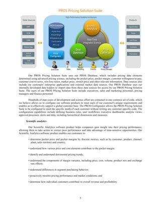 Our PROS Pricing Solution Suite uses our PROS Database, which includes pricing data elements
determined using advanced pricing science, including the pocket price, pocket margin, customer willingness-to-pay,
customer cost-to-serve, win-loss ratios, market price, stretch price and other relevant information. Data sources also
include our customers' enterprise applications and external market data sources. Our PROS Database uses our
internally developed data loaders to import data from these data sources for access by our PROS Pricing Solution
Suite. The users of our PROS Pricing Solution Suite include executives, sales and marketing personnel, pricing
managers and finance personnel.

         Hundreds of man-years of development and science effort are contained in one common set of code, which
we believe allows us to configure our software products to meet each of our customer's unique requirements and
enables us to effectively support a global customer base. The PROS Configurator allows the PROS Pricing Solution
Suite to be configured to meet the specific needs of each customer without writing any customer-specific code. The
configuration capabilities include defining business rules, user workflows, executive dashboards, analytic views,
approval processes, alerts and data, including hierarchical dimensions and measures.

      Scientific analytics

          Our Scientific Analytics software product helps companies gain insight into their pricing performance,
allowing them to take action to correct poor performance and take advantage of time-sensitive opportunities. Our
Scientific Analytics software product enables our customers to:

         • determine pocket price and pocket margins by discrete metrics, such as by customer, product, channel,
           plant, sales territory and country;

         • understand how various price and cost elements contribute to the pocket margin;

         • identify and understand detrimental pricing trends;

         • understand the components of margin variance, including price, cost, volume, product mix and exchange
            rate effects;

         • understand differences in segment purchasing behavior;

         • proactively monitor pricing performance and market conditions; and

         • determine how individual customers contribute to overall revenue and profitability.




                                                          5
 