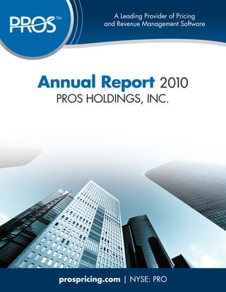 THE WORLD LEADER IN Pricing
                 A Leading Provider of PRICING
  TM
             ANDRevenue Management Software
              and REVENUE OPTIMIZATION




Annual Report 2010
  PROS HOLDINGS, INC.




   prospricing.com | NYSE: PRO
 