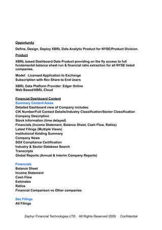 Opportunity
Define, Design, Deploy XBRL Data Analytic Product for NYSE/Product Division.
Product
XBRL based Dashboard Data Product providing on the fly access to full
fundamental balance sheet run & financial ratio extraction for all NYSE listed
companies.
Model: Licensed Application to Exchange
Subscription with Rev Share to End Users
XBRL Data Platform Provider: Edgar Online
Web Based/XBRL Cloud

Financial Dashboard Content
Summary Content Areas
Detailed Dashboard view of Company includes:
CIK Number/Full Contact Details/Industry Classification/Sector Classification
Company Description
Stock Information (time delayed)
Financials (Income Statement, Balance Sheet, Cash Flow, Ratios)
Latest Filings (Multiple Views)
Institutional Holding Summary
Company News
SOX Compliance Certification
Industry & Sector Database Search
Transcripts
Global Reports (Annual & Interim Company Reports)

Financials
Balance Sheet
Income Statement
Cash Flow
Estimates
Ratios
Financial Comparison vs Other companies

Sec Filings
All Filings


     Zephyr Financial Technologies LTD. All Rights Reserved 2009    Confidential
 