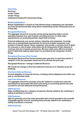 Ownership
Summary
Insider Trades
Insider Filings
Institutional Holders/5% Ownership Filings

Market Capitalization:
Market Capitalization is based on Fully Diluted shares outstanding and calculated
as of the last period end date using shares outstanding and the closing day price as
of that date.
Recognized Revenues:
The aggregate amount for revenues earned during reporting entity's normal
operating business (e.g. sale of goods, providing services, or other major
operations) for an accounting period.) report total revenues.
Financial statements vary across sectors, industries and companies. Currently
there are no standardized requirements for the level of detail companies must
provide in financial reports. Some companies only provide a summary level of detail
for revenues or cost of sales, while others list all components of their streams of
revenues and cost of goods and services. We have made every effort to provide a
level of detail that captures detail when it is provided by the companies via their
filings
Recognized Revenues (Prior Period):
Recognized Revenue Prior Period is based upon year prior to input time period. If
using H1 or H2, the calculation would use H1 or H2 from the prior year.
Recognized Revenue + Change in Deferred Revenue:
We include the change in short term deferred revenues as an imperfect proxy for
bookings.
Short-term Deferred Revenue:
Current obligation of unearned revenue, including refund obligations due within one
year or one business cycle.
Total Cost of Revenue:
The aggregate amount for purchase price (for retailers) or production costs (for
manufacturers) associated with items sold during an accounting period and costs
incurred for services delivered during that period.
S&M Expenses:
Sales and Marketing are a category of expenses directly related to the marketing or
selling of products or services.
G&A Expenses:
G&A are generally recurring costs associated with normal operations and currently
chargeable against revenue, excluding those directly related to the marketing or
selling of products or services.
SG&A Expenses:


     Zephyr Financial Technologies LTD. All Rights Reserved 2009   Confidential
 