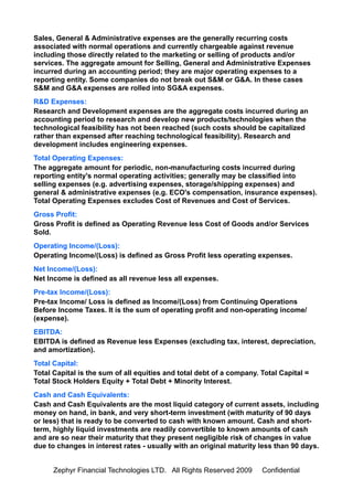 Sales, General & Administrative expenses are the generally recurring costs
associated with normal operations and currently chargeable against revenue
including those directly related to the marketing or selling of products and/or
services. The aggregate amount for Selling, General and Administrative Expenses
incurred during an accounting period; they are major operating expenses to a
reporting entity. Some companies do not break out S&M or G&A. In these cases
S&M and G&A expenses are rolled into SG&A expenses.
R&D Expenses:
Research and Development expenses are the aggregate costs incurred during an
accounting period to research and develop new products/technologies when the
technological feasibility has not been reached (such costs should be capitalized
rather than expensed after reaching technological feasibility). Research and
development includes engineering expenses.
Total Operating Expenses:
The aggregate amount for periodic, non-manufacturing costs incurred during
reporting entity's normal operating activities; generally may be classified into
selling expenses (e.g. advertising expenses, storage/shipping expenses) and
general & administrative expenses (e.g. ECO's compensation, insurance expenses).
Total Operating Expenses excludes Cost of Revenues and Cost of Services.
Gross Profit:
Gross Profit is defined as Operating Revenue less Cost of Goods and/or Services
Sold.
Operating Income/(Loss):
Operating Income/(Loss) is defined as Gross Profit less operating expenses.
Net Income/(Loss):
Net Income is defined as all revenue less all expenses.
Pre-tax Income/(Loss):
Pre-tax Income/ Loss is defined as Income/(Loss) from Continuing Operations
Before Income Taxes. It is the sum of operating profit and non-operating income/
(expense).
EBITDA:
EBITDA is defined as Revenue less Expenses (excluding tax, interest, depreciation,
and amortization).
Total Capital:
Total Capital is the sum of all equities and total debt of a company. Total Capital =
Total Stock Holders Equity + Total Debt + Minority Interest.
Cash and Cash Equivalents:
Cash and Cash Equivalents are the most liquid category of current assets, including
money on hand, in bank, and very short-term investment (with maturity of 90 days
or less) that is ready to be converted to cash with known amount. Cash and short-
term, highly liquid investments are readily convertible to known amounts of cash
and are so near their maturity that they present negligible risk of changes in value
due to changes in interest rates - usually with an original maturity less than 90 days.


      Zephyr Financial Technologies LTD. All Rights Reserved 2009     Confidential
 