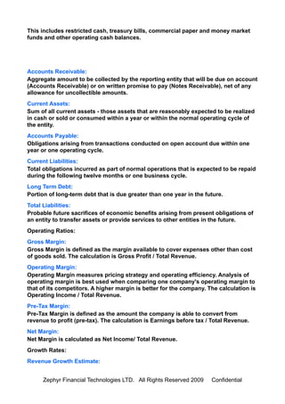 This includes restricted cash, treasury bills, commercial paper and money market
funds and other operating cash balances.




Accounts Receivable:
Aggregate amount to be collected by the reporting entity that will be due on account
(Accounts Receivable) or on written promise to pay (Notes Receivable), net of any
allowance for uncollectible amounts.
Current Assets:
Sum of all current assets - those assets that are reasonably expected to be realized
in cash or sold or consumed within a year or within the normal operating cycle of
the entity.
Accounts Payable:
Obligations arising from transactions conducted on open account due within one
year or one operating cycle.
Current Liabilities:
Total obligations incurred as part of normal operations that is expected to be repaid
during the following twelve months or one business cycle.
Long Term Debt:
Portion of long-term debt that is due greater than one year in the future.
Total Liabilities:
Probable future sacrifices of economic benefits arising from present obligations of
an entity to transfer assets or provide services to other entities in the future.
Operating Ratios:
Gross Margin:
Gross Margin is defined as the margin available to cover expenses other than cost
of goods sold. The calculation is Gross Profit / Total Revenue.
Operating Margin:
Operating Margin measures pricing strategy and operating efficiency. Analysis of
operating margin is best used when comparing one company's operating margin to
that of its competitors. A higher margin is better for the company. The calculation is
Operating Income / Total Revenue.
Pre-Tax Margin:
Pre-Tax Margin is defined as the amount the company is able to convert from
revenue to profit (pre-tax). The calculation is Earnings before tax / Total Revenue.
Net Margin:
Net Margin is calculated as Net Income/ Total Revenue.
Growth Rates:
Revenue Growth Estimate:


      Zephyr Financial Technologies LTD. All Rights Reserved 2009    Confidential
 