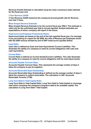 Revenue Growth Estimate is calculated using the mean consensus sales estimate
for the fiscal year end.
3 Year Revenue CAGR:
3 Year Revenue CAGR measures the compound annual growth rate for Revenue
over last 3 Years.
Mean Analyst Revenue Estimate:
Mean Analyst Revenue Estimate is for the current fiscal year ONLY. This estimate is
valid only for the unfinished year that is not yet reported. Analyst estimates are
expectations of what a company will report in the future.
Head-count and Employee Productivity Ratios:
Head-count totals are based on the end of the last reported fiscal year. For example,
if you are looking at a report for Q2 2008, the ratio of Revenue per Employee would
take Q2 2008 revenue divided by end of 2007 head-count.Liquidity Ratios:
Cash Ratio:
Cash ratio is defined as Cash and Cash Equivalents/ Current Liabilities. This
illustrates the ability of a company to meet its current obligations with cash and
cash equivalents.
Current Ratio:
Current Ratio is defined as Current Assets/Current Liabilities. This ratio illustrates
the ability of a company to meet its current obligations with its most liquid assets.
Accounts Payable Turnover Days:
Accounts Payable Turnover Days. This represents the average number of days it
takes the company to pay its suppliers.
Accounts Receivable Days Outstanding:
Accounts Receivable Days Outstanding is defined as the average number of days it
takes the company to collect receivables. The calculation is 365 / Accounts
Receivable Turnover (TTM)
Long Term Debt to Total Capital Ratio:
Long Term Debt to Total Capital Ratio. Long Term Debt to Total Capital is a leverage
ratio which compares the company's long-term debt to its available capital. The
calculation is Long Term Debt / Total Capital.




      Zephyr Financial Technologies LTD. All Rights Reserved 2009     Confidential
 