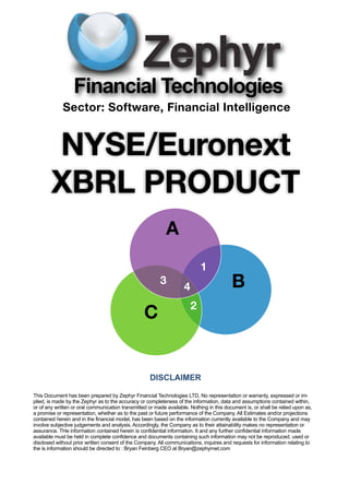 Financial Technologies
             Sector: Software, Financial Intelligence


        NYSE/Euronext
        XBRL PRODUCT
                                                            A
                                                                            1
                                                         3
                                                                    4                     B
                                                                        2
                                                  C


                                                     DISCLAIMER

This Document has been prepared by Zephyr Financial Technologies LTD, No representation or warranty, expressed or im-
plied, is made by the Zephyr as to the accuracy or completeness of the information, data and assumptions contained within,
or of any written or oral communication transmitted or made available. Nothing in this document is, or shall be relied upon as,
a promise or representation, whether as to the past or future performance of the Company. All Estimates and/or projections
contained herein and in the financial model, has been based on the information currently available to the Company and may
involve subjective judgements and analysis. Accordingly, the Company as to their attainability makes no representation or
assurance. THe information contained herein is confidential information. It and any further confidential information made
available must be held in complete confidence and documents containing such information may not be reproduced, used or
disclosed without prior written consent of the Company. All communications, inquires and requests for information relating to
the is information should be directed to : Bryan Feinberg CEO at Bryan@zephyrnet.com
 