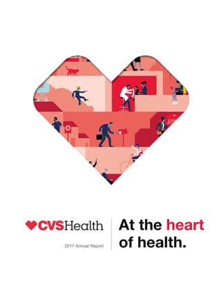 CVS
Health
2015
Annual
Report
CVS
Health
2016
Annual
Report
At the heart
of health.
2017 Annual Report
WE ARE
A pharmacy innovation company
OUR STRATEGY
Reinventing pharmacy
OUR PURPOSE
Helping people on their
path to better health
OUR VALUES
Innovation
Collaboration
Caring
Integrity
Accountability
CVS Health, One CVS Drive, Woonsocket, RI 02895 | 401.765.1500 | cvshealth.com
The CVS Health 2017 Annual Report achieved the following
results by printing a portion of this project on paper contain-
ing 10 percent post-consumer recycled content. FSC®
is not
responsible for any calculations from choosing this paper.
Trees
Saved
Water
Saved
Energy
Saved
Solid Waste
Not Produced
Greenhouse Gases
Not Produced
59
fully grown
27,542
gallons
2,000,000
MM BTUs
1,843
pounds
5,078
pounds
Hazardous Air
Pollutants
Not Produced
4
pounds
CVS
Health
2017
Annual
Report
 