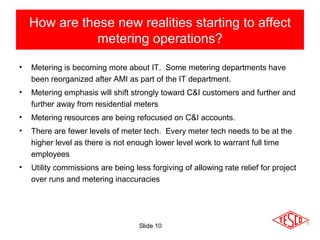 Slide 10
• Metering is becoming more about IT. Some metering departments have
been reorganized after AMI as part of the IT department.
• Metering emphasis will shift strongly toward C&I customers and further and
further away from residential meters
• Metering resources are being refocused on C&I accounts.
• There are fewer levels of meter tech. Every meter tech needs to be at the
higher level as there is not enough lower level work to warrant full time
employees
• Utility commissions are being less forgiving of allowing rate relief for project
over runs and metering inaccuracies
How are these new realities starting to affect
metering operations?
 