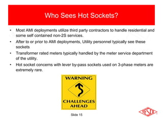 Slide 15
• Most AMI deployments utilize third party contractors to handle residential and
some self contained non-2S services.
• After to or prior to AMI deployments, Utility personnel typically see these
sockets
• Transformer rated meters typically handled by the meter service department
of the utility.
• Hot socket concerns with lever by-pass sockets used on 3-phase meters are
extremely rare.
Who Sees Hot Sockets?
 