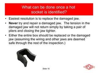 Slide 16
• Easiest resolution is to replace the damaged jaw.
• Never try and repair a damaged jaw. The tension in the
damaged jaw will not return simply by taking a pair of
pliers and closing the jaw tighter.
• Either the entire box should be replaced or the damaged
jaw (assuming the wiring and other jaws are deemed
safe through the rest of the inspection.)
What can be done once a hot
socket is identified?
 