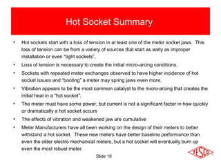 Slide 18
Hot Socket Summary
• Hot sockets start with a loss of tension in at least one of the meter socket jaws. This
loss of tension can be from a variety of sources that start as early as improper
installation or even “tight sockets”.
• Loss of tension is necessary to create the initial micro-arcing conditions.
• Sockets with repeated meter exchanges observed to have higher incidence of hot
socket issues and “booting” a meter may spring jaws even more.
• Vibration appears to be the most common catalyst to the micro-arcing that creates the
initial heat in a “hot socket”.
• The meter must have some power, but current is not a significant factor in how quickly
or dramatically a hot socket occurs
• The effects of vibration and weakened jaw are cumulative
• Meter Manufacturers have all been working on the design of their meters to better
withstand a hot socket. These new meters have better baseline performance than
even the older electro mechanical meters, but a hot socket will eventually burn up
even the most robust meter.
 