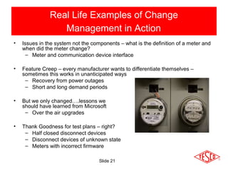 Slide 21
Real Life Examples of Change
Management in Action
• Issues in the system not the components – what is the definition of a meter and
when did the meter change?
– Meter and communication device interface
• Feature Creep – every manufacturer wants to differentiate themselves –
sometimes this works in unanticipated ways
– Recovery from power outages
– Short and long demand periods
• But we only changed….lessons we
should have learned from Microsoft
– Over the air upgrades
• Thank Goodness for test plans – right?
– Half closed disconnect devices
– Disconnect devices of unknown state
– Meters with incorrect firmware
 