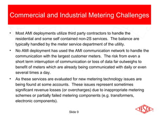 Slide 9
• Most AMI deployments utilize third party contractors to handle the
residential and some self contained non-2S services. The balance are
typically handled by the meter service department of the utility.
• No AMI deployment has used the AMI communication network to handle the
communication with the largest customer meters. The risk from even a
short term interruption of communication or loss of data far outweighs to
benefit of meters which are already being communicated with daily or even
several times a day.
• As these services are evaluated for new metering technology issues are
being found at some accounts. These issues represent sometimes
significant revenue losses (or overcharges) due to inappropriate metering
schemes or partially failed metering components (e.g. transformers,
electronic components).
Commercial and Industrial Metering Challenges
 