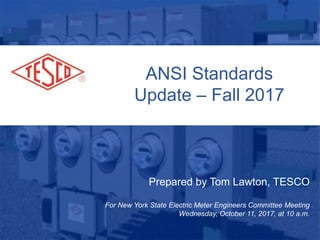ANSI Standards
Update – Fall 2017
Prepared by Tom Lawton, TESCO
For New York State Electric Meter Engineers Committee Meeting
Wednesday, October 11, 2017, at 10 a.m.
 