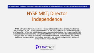NYSE MKT; Director
Independence
NYSE MKT; Director Independence- Today is the continuation of a LawCast series
discussing NYSE MKT listing requirements. In the prior LawCast in this series I gave a
brief summary of the corporate governance standards including the requirement that,
subject to certain exceptions, a majority of the board of directors be independent and
that all audit and compensation committee members be independent. Moreover,
audit and compensation committee members are subject to even more stringent
independence requirements…
 