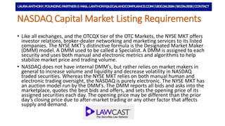 NYSE MKT Listing Requirements
• Like all exchanges, and the OTCQX tier of the OTC Markets, the NYSE MKT offers
investor relations, broker-dealer networking and marketing services to its listed
companies. The NYSE MKT’s distinctive formula is the Designated Market Maker
(DMM) model. A DMM used to be called a Specialist. A DMM is assigned to each
security and uses both manual and electronic metrics and algorithms to help
stabilize market price and trading volume.
• NASDAQ does not have internal DMM’s, but rather relies on market makers in
general to increase volume and liquidity and decrease volatility in NASDAQ
traded securities. Whereas the NYSE MKT relies on both manual human and
electronic trading oversight, the NASDAQ is purely electronic. The NYSE MKT has
an auction model run by the DMM’s. The DMM reports all bids and asks into the
marketplace, quotes the best bids and offers, and sets the opening price of its
assigned securities each day. The opening price may be different than the prior
day’s closing price due to after-market trading or any other factor that affects
supply and demand.
 