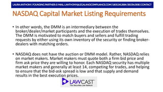 NYSE MKT Listing Requirements
• In other words, the DMM is an intermediary between the
broker/dealer/market participants and the execution of trades themselves.
The DMM is motivated to match buyers and sellers and fulfill trading
requests by either using its own inventory of the security or finding broker-
dealers with matching orders.
• NASDAQ does not have the auction or DMM model. Rather, NASDAQ relies
on market makers. Market makers must quote both a firm bid price and
firm ask price they are willing to honor. Each NASDAQ security has multiple
market makers and generally at least 14, competing for trades, and helping
to ensure that the bid-ask spread is low and that supply and demand
results in the best execution prices.
 