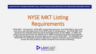 NYSE MKT Listing
Requirements
NYSE MKT - Introduction- NYSE MKT Listing Requirements- The NYSE MKT is the small-
and micro-cap exchange level of the NYSE suite of marketplaces. The NYSE MKT was
formerly the separate American Stock Exchange known as the AMEX. In 2008, the
NYSE Euronext purchased the AMEX and in 2009 renamed it the NYSE Amex Equities.
In 2012 the exchange was renamed again to the current NYSE MKT. The NASDAQ and
NYSE MKT are ultimately business operations vying for attention and competing to
attract the best publicly traded companies and investor following…
 