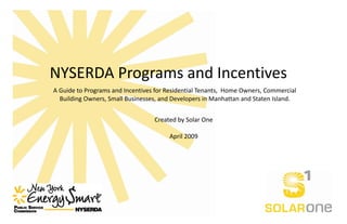 NYSERDA Programs and Incentives 
A Guide to Programs and Incentives for Residential Tenants,  Home Owners, Commercial 
  Building Owners, Small Businesses, and Developers in Manhattan and Staten Island. 


                                   Created by Solar One  
                                               
                                        April 2009 
 