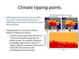 Climate tipping points USGS report finds that future climate shifts have been underestimated and warns of debilitating  abrupt shift in climate that would be devastating.  Tipping elements in the Earth's climate  - National Academies of Science “ Society may be lulled into a false sense of security by smooth projections of global change. Our synthesis of present knowledge suggests that a variety of tipping elements could reach their critical point within this century under anthropogenic climate change. “ 
