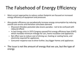 The Falsehood of Energy Efficiency Most current approaches to reduce carbon footprint are focused on increased energy efficiency of equipment and processes Also greater efficiency can paradoxically increase energy consumption by reducing overall cost service and therefore stimulates demand Khazzoom-Brookes postulate (aka Jevons paradox - not to be confused with rebound effect) In last Energy crisis in 1973 Congress passed first energy efficiency laws (CAFÉ) which mandate minimum mileage for cars, home insulation and appliances Net effect was to reduce cost of driving car, heating or cooling home, and electricity required for appliances Consumer response was to drive further, buy bigger homes and appliances The issue is not the amount of energy that we use, but the type of energy 
