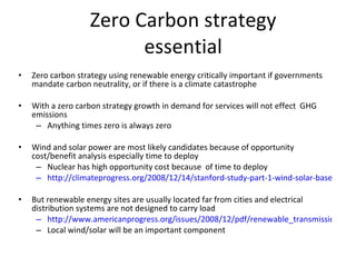 Zero Carbon strategy essential Zero carbon strategy using renewable energy critically important if governments mandate carbon neutrality, or if there is a climate catastrophe With a zero carbon strategy growth in demand for services will not effect  GHG emissions Anything times zero is always zero Wind and solar power are most likely candidates because of opportunity cost/benefit analysis especially time to deploy Nuclear has high opportunity cost because  of time to deploy http://climateprogress.org/2008/12/14/stanford-study-part-1-wind-solar-baseload-easily-beat-nuclear-and-they-all-best-clean-coal/ But renewable energy sites are usually located far from cities and electrical distribution systems are not designed to carry load http://www.americanprogress.org/issues/2008/12/pdf/renewable_transmission.pdf Local wind/solar will be an important component 