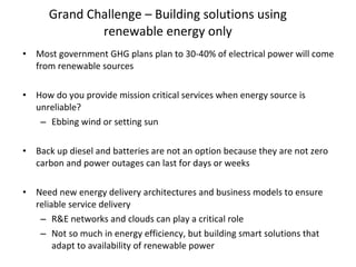 Grand Challenge – Building solutions using renewable energy only Most government GHG plans plan to 30-40% of electrical power will come from renewable sources  How do you provide mission critical services when energy source is unreliable? Ebbing wind or setting sun Back up diesel and batteries are not an option because they are not zero carbon and power outages can last for days or weeks Need new energy delivery architectures and business models to ensure reliable service delivery R&E networks and clouds can play a critical role  Not so much in energy efficiency, but building smart solutions that adapt to availability of renewable power 