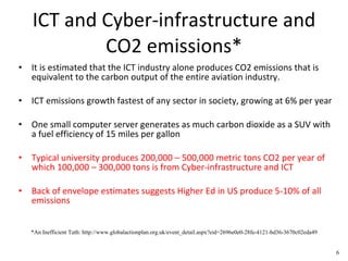 ICT and Cyber-infrastructure and CO2 emissions* It is estimated that the ICT industry alone produces CO2 emissions that is equivalent to the carbon output of the entire aviation industry.  ICT emissions growth fastest of any sector in society, growing at 6% per year One small computer server generates as much carbon dioxide as a SUV with a fuel efficiency of 15 miles per gallon  Typical university produces 200,000 – 500,000 metric tons CO2 per year of which 100,000 – 300,000 tons is from Cyber-infrastructure and ICT Back of envelope estimates suggests Higher Ed in US produce 5-10% of all emissions *An Inefficient Tuth: http://www.globalactionplan.org.uk/event_detail.aspx?eid=2696e0e0-28fe-4121-bd36-3670c02eda49 6 