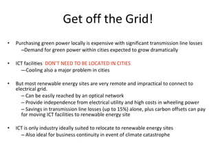 Purchasing green power locally is expensive with significant transmission line losses Demand for green power within cities expected to grow dramatically ICT facilities  DON’T NEED TO BE LOCATED IN CITIES -Cooling also a major problem in cities But most renewable energy sites are very remote and impractical to connect to electrical grid. Can be easily reached by an optical network Provide independence from electrical utility and high costs in wheeling power Savings in transmission line losses (up to 15%) alone, plus carbon offsets can pay for moving ICT facilities to renewable energy site ICT is only industry ideally suited to relocate to renewable energy sites Also ideal for business continuity in event of climate catastrophe Get off the Grid! 