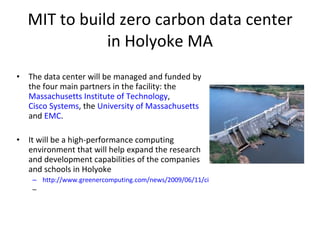 MIT to build zero carbon data center in Holyoke MA The data center will be managed and funded by the four main partners in the facility: the  Massachusetts Institute of Technology ,  Cisco Systems , the  University of Massachusetts  and  EMC . It will be a high-performance computing environment that will help expand the research and development capabilities of the companies and schools in Holyoke http://www.greenercomputing.com/news/2009/06/11/cisco-emc-team-mit-launch-100m-green-data-center 