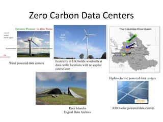 Zero Carbon Data Centers Hydro-electric powered data centers Data Islandia Digital Data Archive ASIO solar powered data centers Wind powered data centers Ecotricity in UK builds windmills at data center locations with no capital cost to user 