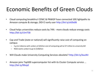 Economic Benefits of Green Clouds Cloud computing breakthru! CENIC & PNWGP have connected 10G lightpaths to Amazon compute & storage, OOI CI early user  http://bit.ly/aG0a06 Cloud helps universities reduce costs by 74% - more clouds reduce energy costs  http://bit.ly/c5mT58 Cap and Trade (state or national) will significantly raise cost of computing on campus  E.g Uo Indianna with carbon at $24/ton cost of computing will at $7 million to university bill RGGI wants carbon to go to $100/ton  Will Clouds make University Computing Services obsolete?  http://bit.ly/bauNiI Amazon joins Top500 supercomputer list with its Cluster Compute service ...  http://bit.ly/99zipE 
