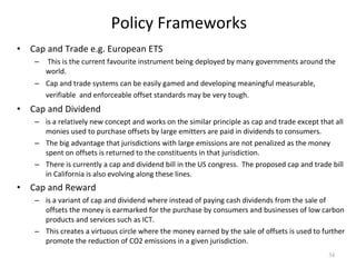 Policy Frameworks Cap and Trade e.g. European ETS This is the current favourite instrument being deployed by many governments around the world.  Cap and trade systems can be easily gamed and developing meaningful measurable, verifiable  and enforceable offset standards may be very tough.   Cap and Dividend  is a relatively new concept and works on the similar principle as cap and trade except that all monies used to purchase offsets by large emitters are paid in dividends to consumers.  The big advantage that jurisdictions with large emissions are not penalized as the money spent on offsets is returned to the constituents in that jurisdiction.  There is currently a cap and dividend bill in the US congress.  The proposed cap and trade bill in California is also evolving along these lines.  Cap and Reward  is a variant of cap and dividend where instead of paying cash dividends from the sale of offsets the money is earmarked for the purchase by consumers and businesses of low carbon products and services such as ICT.  This creates a virtuous circle where the money earned by the sale of offsets is used to further promote the reduction of CO2 emissions in a given jurisdiction.  