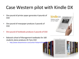 Case Western pilot with Kindle DX One pound of printer paper generates 4 pounds of CO2 One pound of newspaper produces 3 pounds of CO2 One pound of textbooks produces 5 pounds of CO2 Babcock school of Management textbooks for 160 students alone produces 45 Tons CO2 http://www.stewartmarion.com/carbon-footprint/html/carbon-footprint-stuff.html 