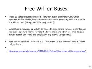 Free Wifi on Buses There’s a school bus service called The Green Bus in Birmingham, UK which operates double-decker, low-carbon emissions buses that carry over 1400 kids to school every day (saving over 2000 car journeys).  In addition to encouraging kids to play peer-to-peer games, the access points allow the bus company to monitor where the buses are in the city in real time. Parents as well as staff can follow the progress of any bus via Google maps. Business bus service in San Francisco offers  office on the move – free wifi, femto cell service etc   http://www.muniwireless.com/2009/01/14/school-kids-enjoy-wi-fi-on-green-bus/   32 