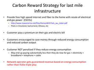 Carbon Reward Strategy for last mile infrastructure Provide free high speed Internet and fiber to the home with resale of electrical and gas power  (ESCOs) http://www.newamerica.net/files/HomesWithTails_wu_slater.pdf Pilots in Cleveland, Switzerland, Ottawa, etc Customer pays a premium on their gas and electric bill Customers encouraged to save money through reduced energy consumption and reduced carbon output Customer NOT penalized if they reduce energy consumption May end up paying substantially less then they do now for gas + electricity + broadband + telephone + cable Network operator gets guaranteed revenue based on energy consumption rather than fickle triple play 