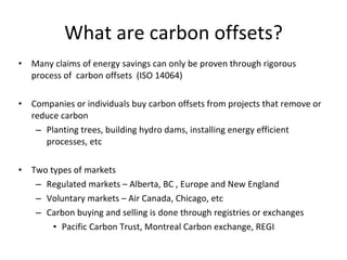 What are carbon offsets? Many claims of energy savings can only be proven through rigorous process of  carbon offsets  (ISO 14064) Companies or individuals buy carbon offsets from projects that remove or reduce carbon Planting trees, building hydro dams, installing energy efficient processes, etc Two types of markets Regulated markets – Alberta, BC , Europe and New England Voluntary markets – Air Canada, Chicago, etc Carbon buying and selling is done through registries or exchanges Pacific Carbon Trust, Montreal Carbon exchange, REGI 