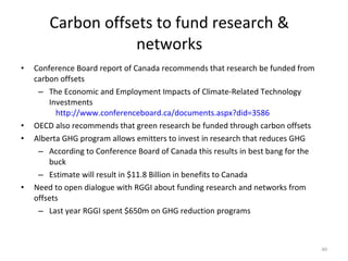 Carbon offsets to fund research & networks Conference Board report of Canada recommends that research be funded from carbon offsets The Economic and Employment Impacts of Climate-Related Technology Investments  http://www.conferenceboard.ca/documents.aspx?did=3586 OECD also recommends that green research be funded through carbon offsets Alberta GHG program allows emitters to invest in research that reduces GHG According to Conference Board of Canada this results in best bang for the buck Estimate will result in $11.8 Billion in benefits to Canada Need to open dialogue with RGGI about funding research and networks from offsets Last year RGGI spent $650m on GHG reduction programs 