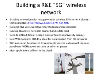 Building a R&E “5G” wireless network Enabling Innovation with next generation wireless 5G Internet + clouds - technical details  http://bit.ly/c3iZsZ 3:18 PM Apr 25th  National R&E wireless network for students and researchers  Existing 3G and 4G networks cannot handle data load Need to offload data at nearest node or tower at university campus New Wifi standards 802.11u allow for data handoff from 3G networks WiFi nodes can be powered by renewable sources such as roof top solar panel over 400Hz power systems or ethernet power Most applications will run in the cloud 